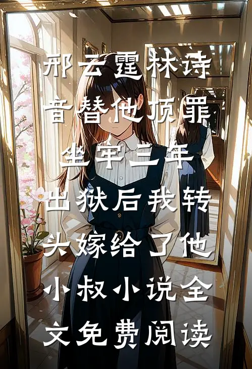 邢云霆林诗音替他顶罪坐牢三年，出狱后我转头嫁给了他小叔小说全文免费阅读