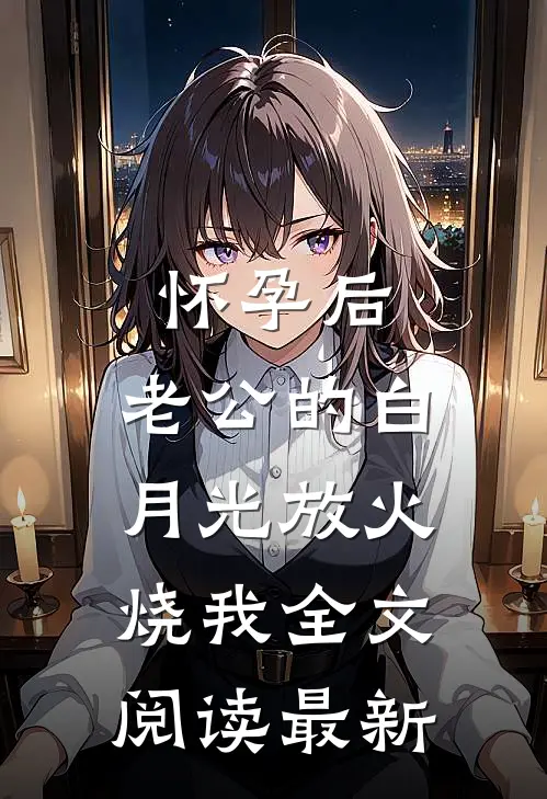 怀孕后，老公的白月光放火烧我全文阅读最新