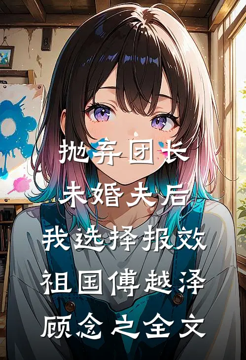 抛弃团长未婚夫后，我选择报效祖国傅越泽顾念之全文