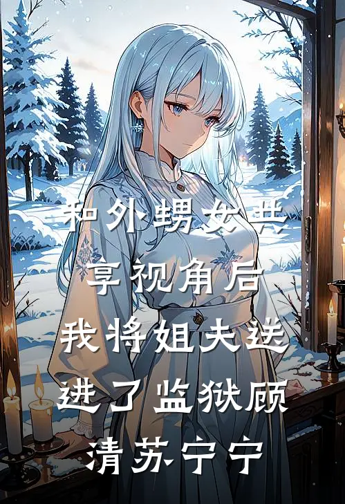 和外甥女共享视角后，我将姐夫送进了监狱顾清苏宁宁