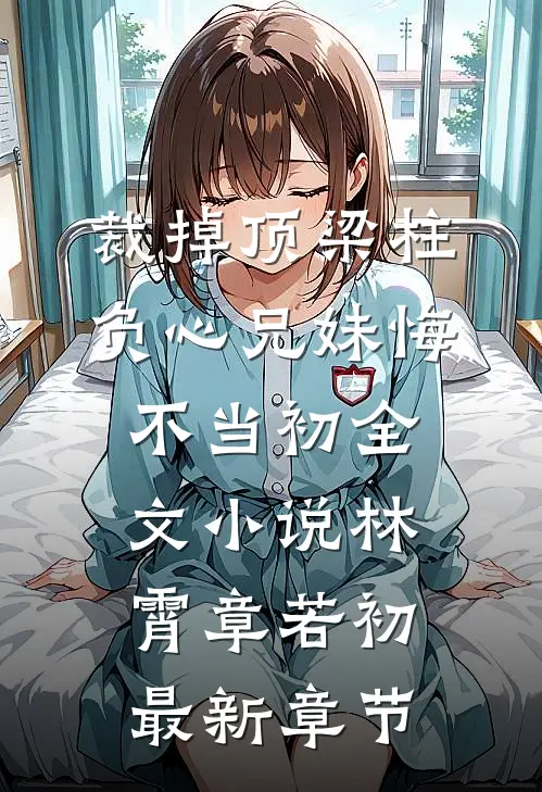 裁掉顶梁柱，负心兄妹悔不当初全文小说林霄章若初最新章节