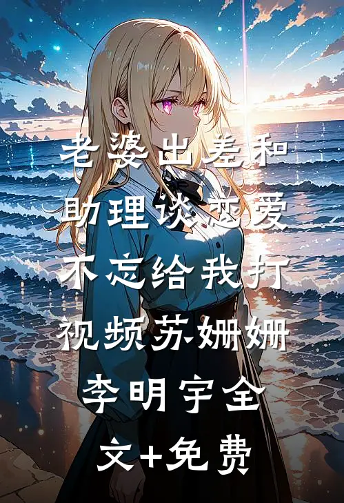 老婆出差和助理谈恋爱，不忘给我打视频苏姗姗李明宇全文+免费