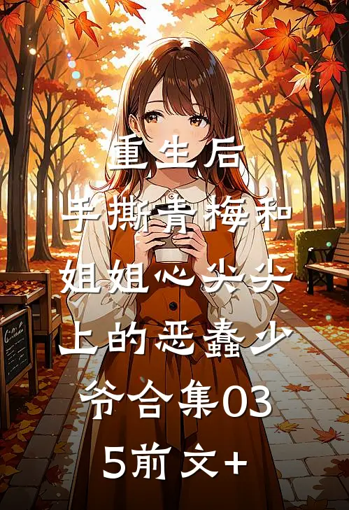 重生后，手撕青梅和姐姐心尖尖上的恶蠢少爷合集035前文+
