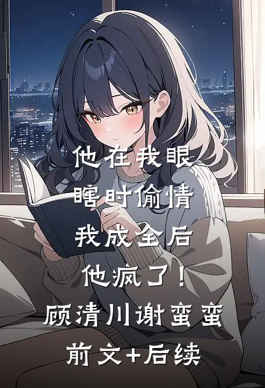 他在我眼瞎时偷情，我成全后他疯了！顾清川谢蛮蛮前文+后续