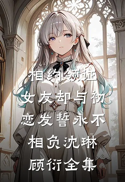 相约领证，女友却与初恋发誓永不相负沈琳顾衍全集