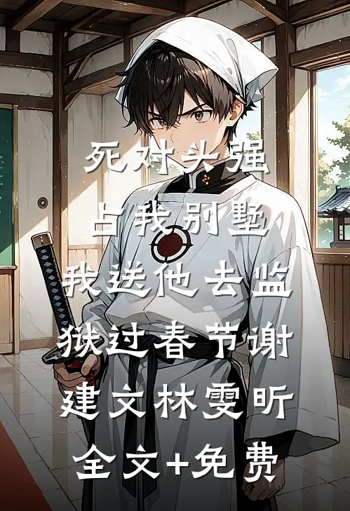 死对头强占我别墅，我送他去监狱过春节谢建文林雯昕全文+免费