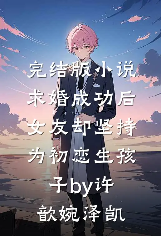 完结版小说求婚成功后，女友却坚持为初恋生孩子by许歆婉泽凯