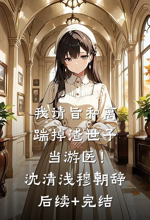 我请旨和离，踹掉渣世子当游医！沈清浅穆朝辞后续+完结