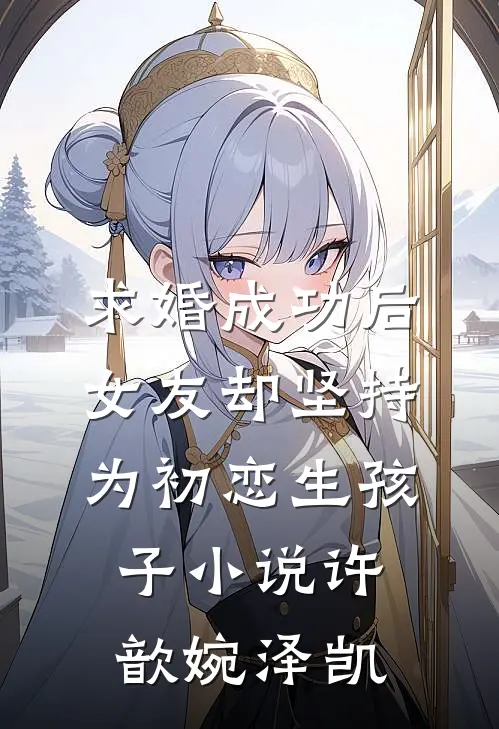 求婚成功后，女友却坚持为初恋生孩子小说许歆婉泽凯