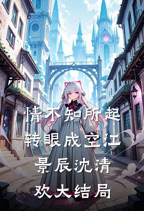 情不知所起，转眼成空江景辰沈清欢大结局