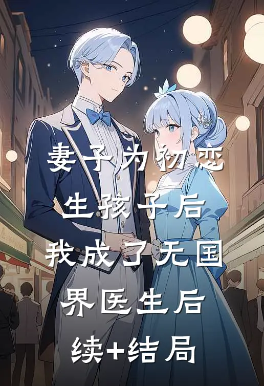 妻子为初恋生孩子后，我成了无国界医生后续+结局