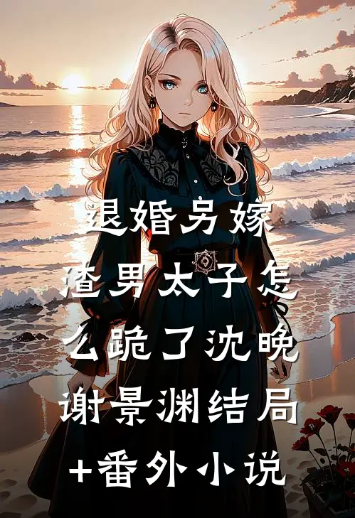 退婚另嫁，渣男太子怎么跪了沈晚谢景渊结局+番外小说
