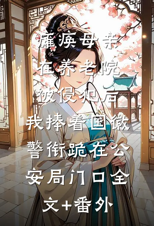 瘫痪母亲在养老院被侵犯后，我捧着国徽警衔跪在公安局门口全文+番外