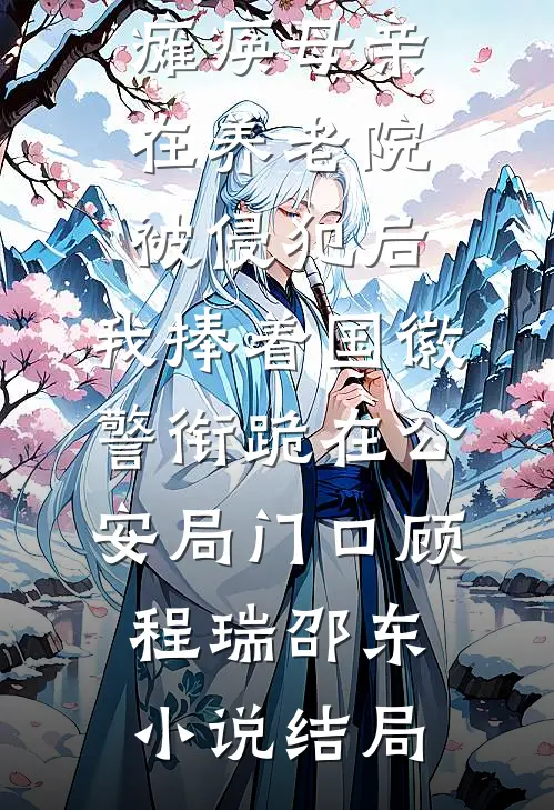 瘫痪母亲在养老院被侵犯后，我捧着国徽警衔跪在公安局门口顾程瑞邵东小说结局