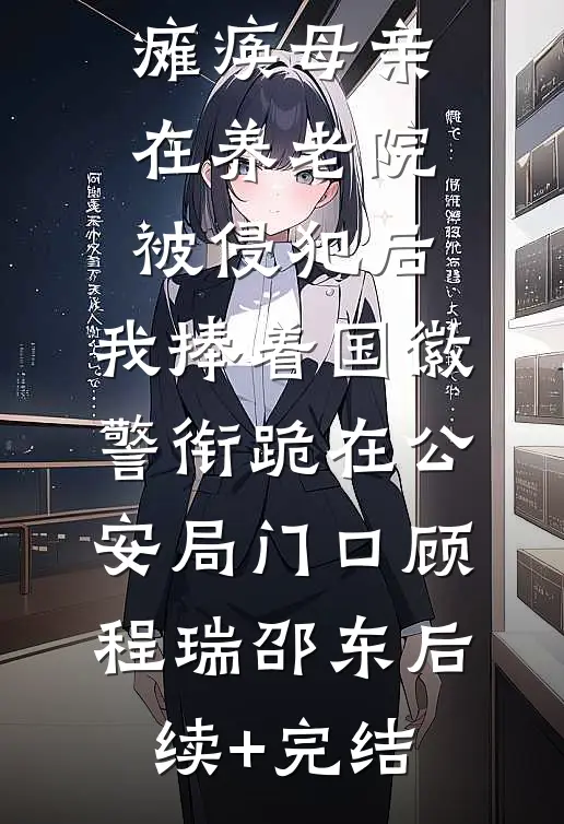 瘫痪母亲在养老院被侵犯后，我捧着国徽警衔跪在公安局门口顾程瑞邵东后续+完结