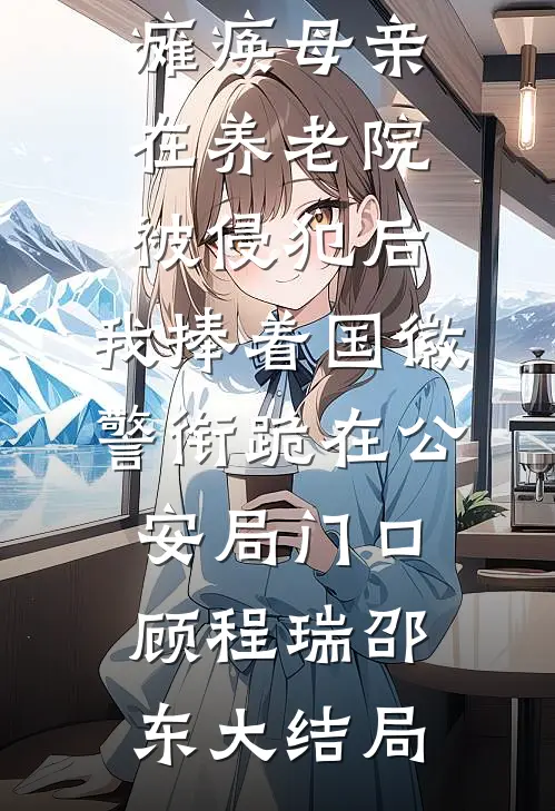 瘫痪母亲在养老院被侵犯后，我捧着国徽警衔跪在公安局门口顾程瑞邵东大结局