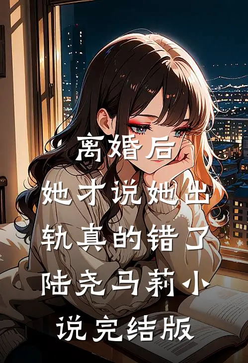 离婚后，她才说她出轨真的错了陆尧马莉小说完结版