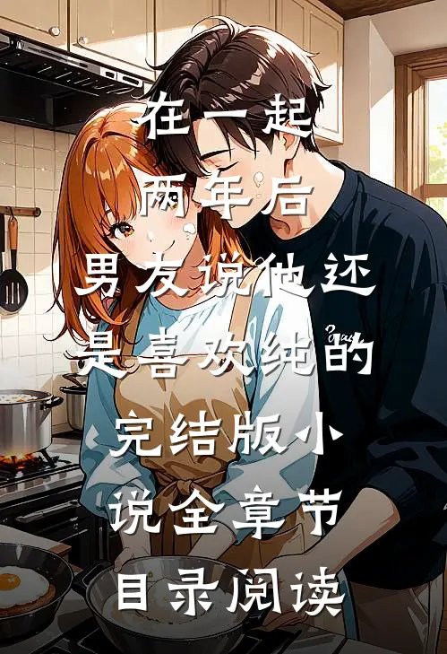 在一起两年后，男友说他还是喜欢纯的完结版小说全章节目录阅读