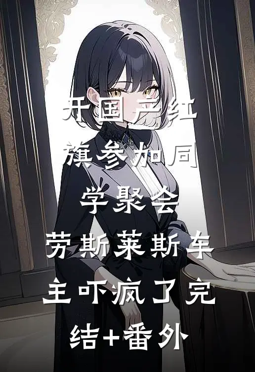 开国产红旗参加同学聚会，劳斯莱斯车主吓疯了完结+番外