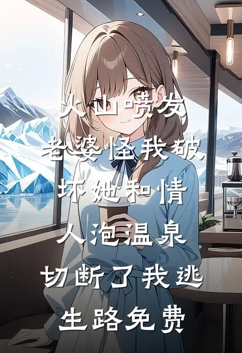 火山喷发，老婆怪我破坏她和情人泡温泉，切断了我逃生路免费