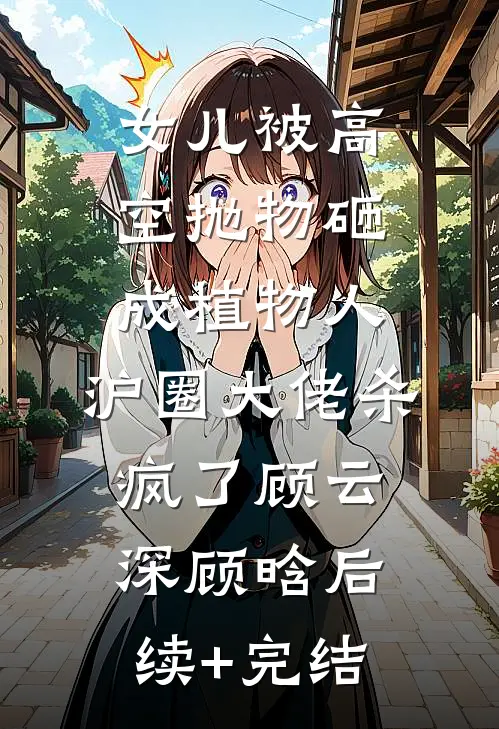 女儿被高空抛物砸成植物人，沪圈大佬杀疯了顾云深顾晗后续+完结