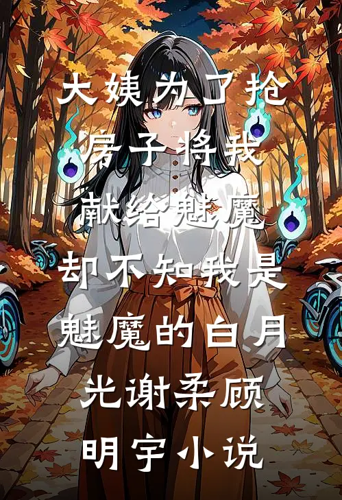 大姨为了抢房子将我献给魅魔，却不知我是魅魔的白月光谢柔顾明宇小说