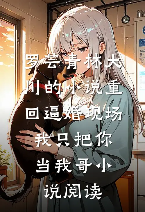 罗芸青林大川的小说重回逼婚现场，我只把你当我哥小说阅读