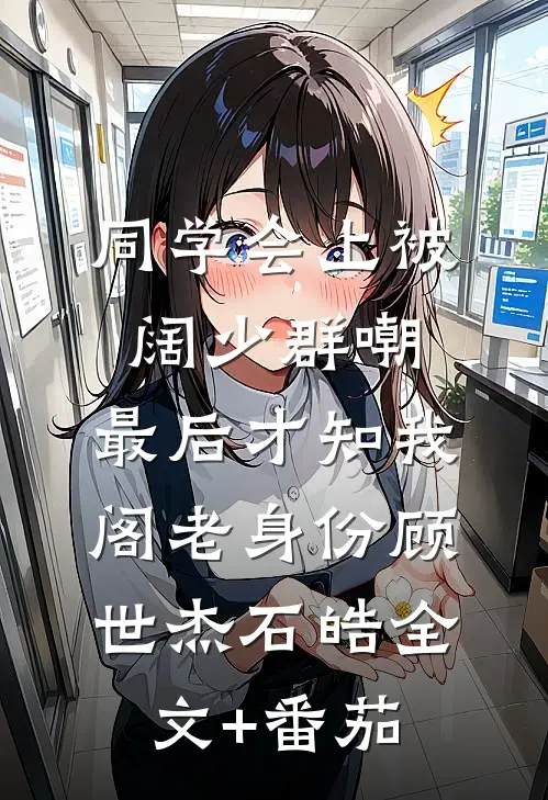 同学会上被阔少群嘲，最后才知我阁老身份顾世杰石皓全文+番茄