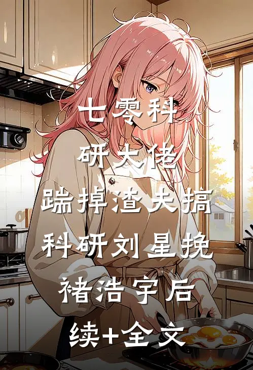 七零科研大佬，踹掉渣夫搞科研刘星挽褚浩宇后续+全文