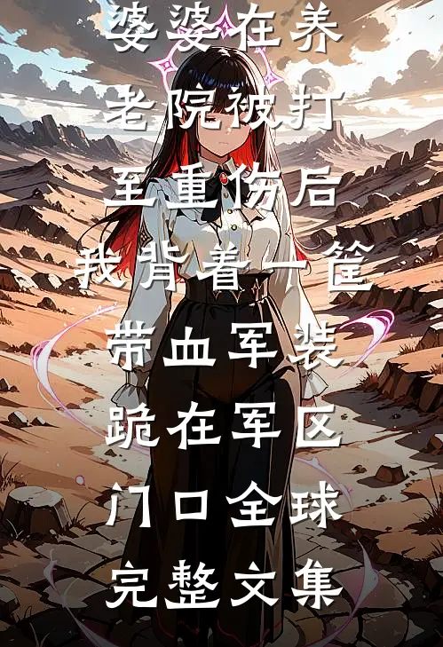 婆婆在养老院被打至重伤后，我背着一筐带血军装跪在军区门口全球完整文集