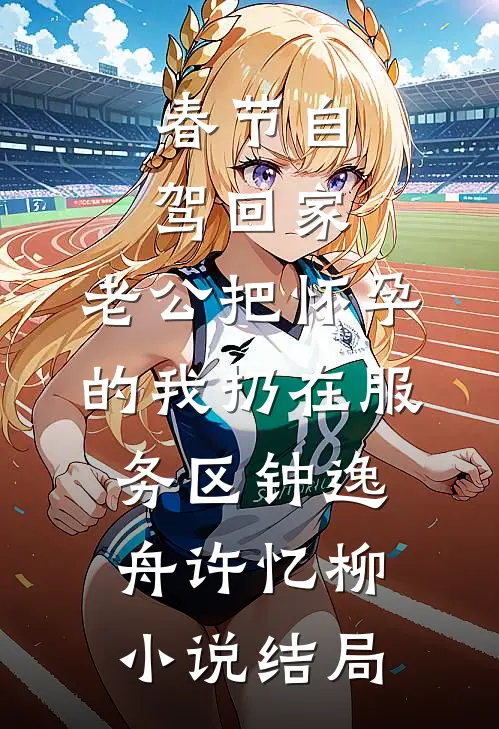 春节自驾回家，老公把怀孕的我扔在服务区钟逸舟许忆柳小说结局