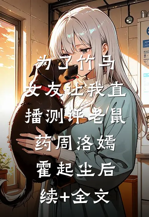 为了竹马，女友让我直播测评老鼠药周洛嫣霍起尘后续+全文