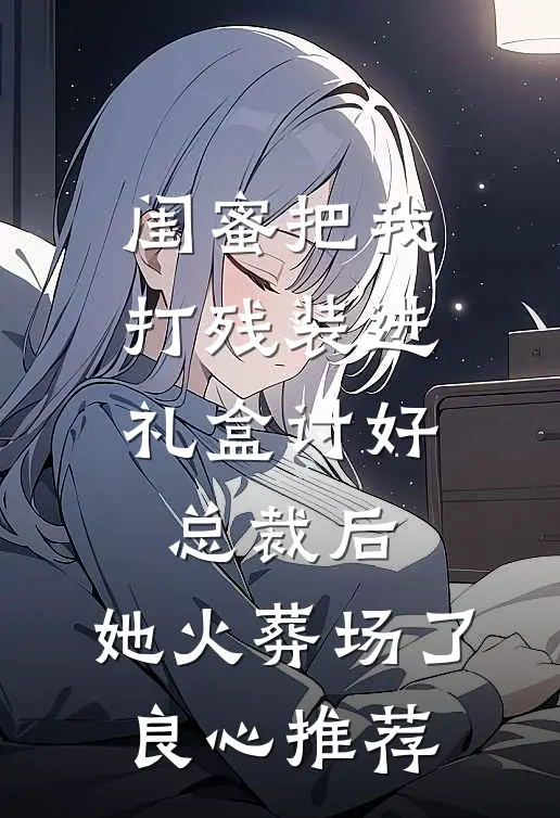 闺蜜把我打残装进礼盒讨好总裁后，她火葬场了良心推荐