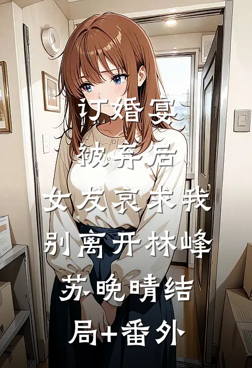 订婚宴被弃后，女友哀求我别离开林峰苏晚晴结局+番外