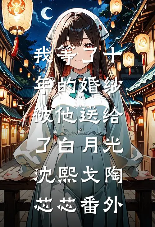 我等了十年的婚纱，被他送给了白月光沈熙戈陶芯芯 番外