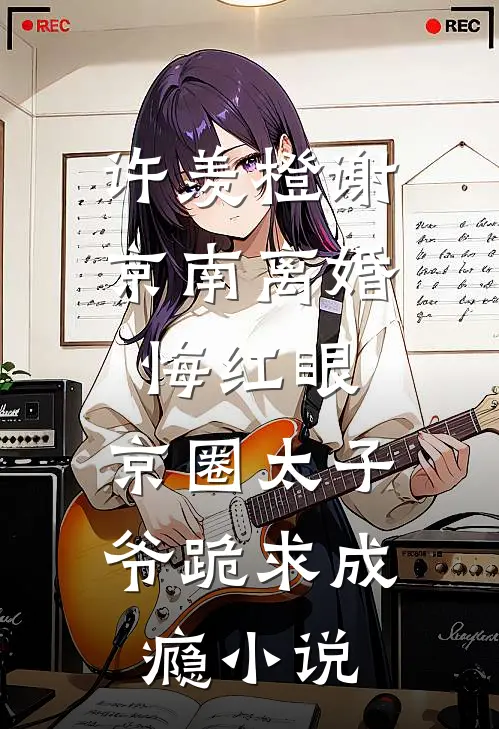 许羡橙谢京南离婚悔红眼，京圈太子爷跪求成瘾小说