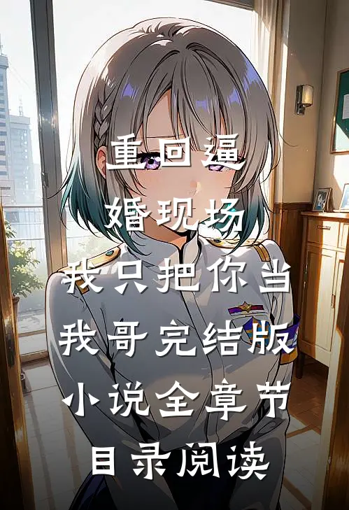 重回逼婚现场，我只把你当我哥完结版小说全章节目录阅读