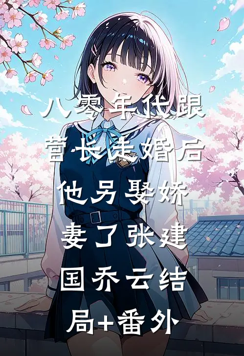 八零年代跟营长走婚后，他另娶娇妻了张建国乔云结局+番外