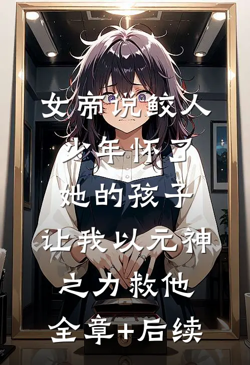 女帝说鲛人少年怀了她的孩子，让我以元神之力救他:全章+后续