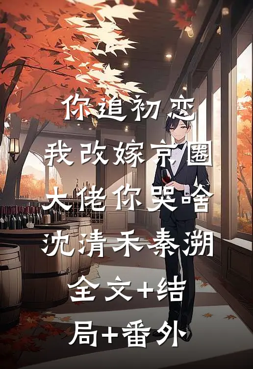你追初恋，我改嫁京圈大佬你哭啥沈清禾秦溯:全文+结局+番外
