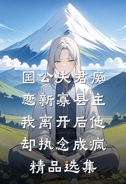国公夫君痴恋新寡县主，我离开后他却执念成疯精品选集