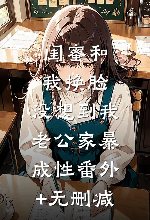闺蜜和我换脸，没想到我老公家暴成性番外+无删减