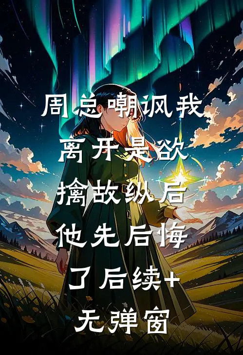 周总嘲讽我离开是欲擒故纵后，他先后悔了后续+无弹窗