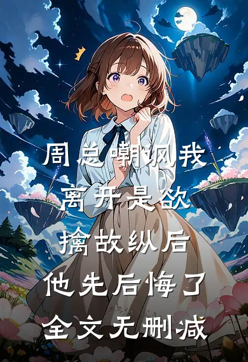 周总嘲讽我离开是欲擒故纵后，他先后悔了全文无删减