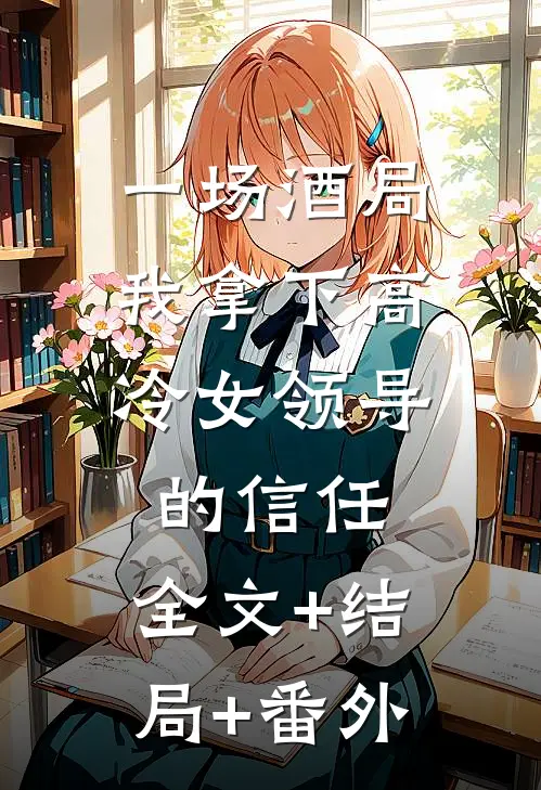 一场酒局，我拿下高冷女领导的信任:全文+结局+番外