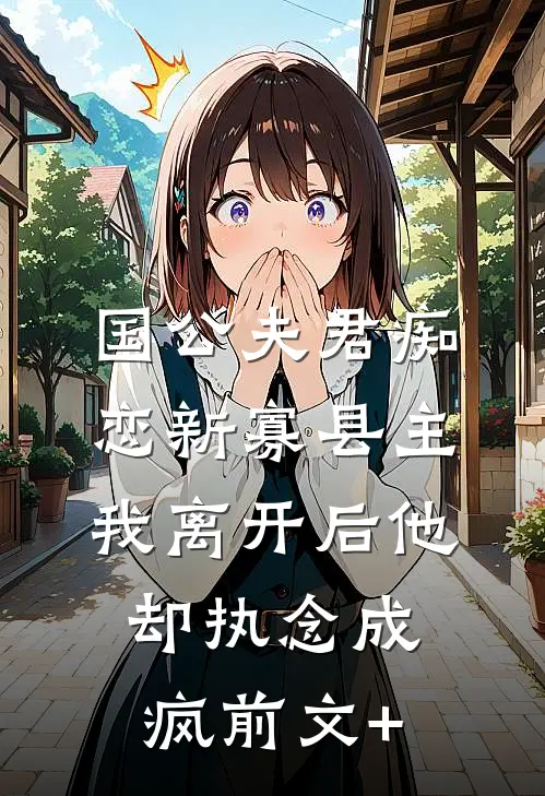 国公夫君痴恋新寡县主，我离开后他却执念成疯前文+