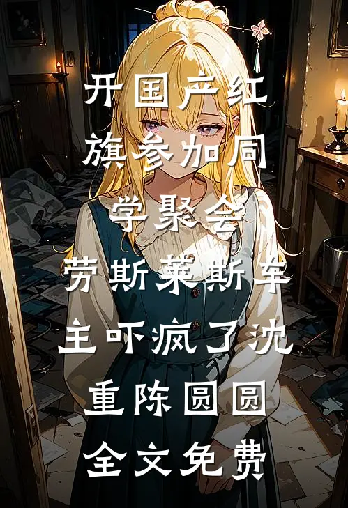 开国产红旗参加同学聚会，劳斯莱斯车主吓疯了沈重陈圆圆全文免费