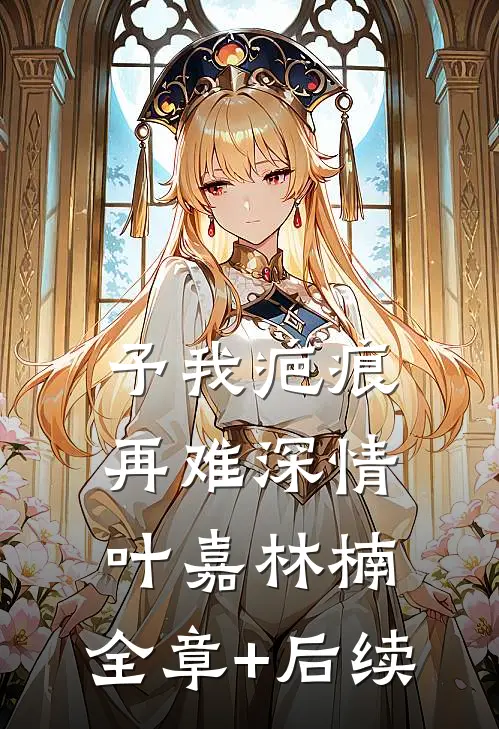 予我疤痕，再难深情叶嘉林楠:全章+后续