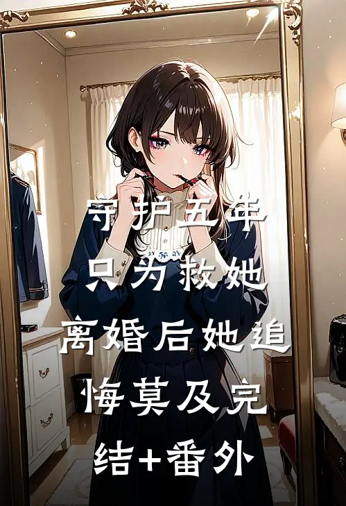 守护五年只为救她，离婚后她追悔莫及完结+番外