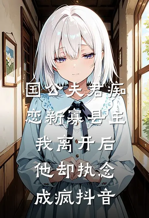 国公夫君痴恋新寡县主，我离开后他却执念成疯抖音